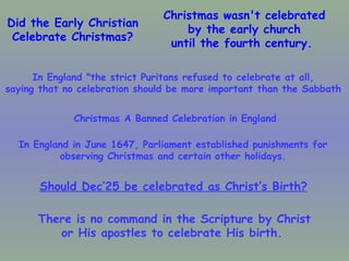 Did the Early Christian Celebrate Christmas? Christmas wasn't celebrated by the early church until the fourth century.  In England "the strict Puritans refused to celebrate at all,  saying that no celebration should be more important than the Sabbath   In England in June 1647, Parliament established punishments for  observing Christmas and certain other holidays.  Christmas A Banned Celebration in England Should Dec’25 be celebrated as Christ’s Birth?   There is no command in the Scripture by Christ or His apostles to celebrate His birth.  