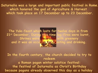 In the fourth century, the church decided to try to redeem a Roman pagan winter solstice festival: the festival of Saturnalia as Christ’s Birthday because pagans already observed this day as a holiday  The Yule-feast which lasts for twelve days in from  21 st  December, During this time log-fires were burnt,  Shrines were  decorated  with greenery and it was an occa sion   for fe asting and drinking. Saturnalia was a large and important public festival in Rome.  which honored the god of Agriculture & Harvest  which took place on 17 December up to 23 December. 