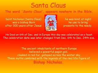 Santa Claus Saint Nicholas (Santa Claus) was a bishop Born after 300 years after Jesus The ancient inhabitants of northern Europe believed a powerful pagan god,  cloaked in red fur, galloped across the winter sky. These myths combined with the legends of the real life figure of  Bishop Nicholas.   The word ' Santa Claus ', appears nowhere in the Bible.  he was kind, at night he use to bring presents to the needy.   He Died on 6th of Dec. and in Europe this day was celebrated as a feast. The celebration date was later changed from Dec. 6th to Dec. 24th eve.   