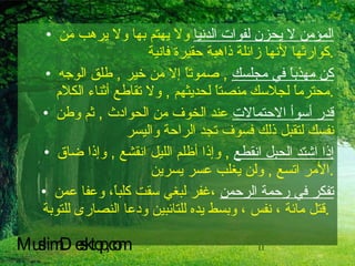 المؤمن لا يحزن لفوات الدنيا  ولا يهتم بها ولا يرهب من كوارثها لأنها زائلة ذاهبة حقيرة فانية  . كن مهذباً في مجلسك   ,  صموتاً إلا من خير  ,  طلق الوجه محترماً لجلاسك منصتاً لحديثهم  ,  ولا تقاطع أثناء الكلام  . قدر أسوأ الاحتمالات  عند الخوف من الحوادث  ,  ثم وطن نفسك لتقبل ذلك فسوف تجد الراحة واليسر  إذا اشتد الحبل انقطع   ,  وإذا أظلم الليل انقشع  ,  وإذا ضاق الأمر اتسع  ,  ولن يغلب عسر يسرين  . تفكر في رحمة الرحمن  ،غفر لبغي سقت كلباً، وعفا عمن قتل مائة ، نفس ، وبسط يده للتائبين ودعا النصارى للتوبة .   MuslimDesktop,com 
