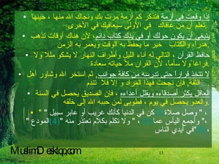 إذا وقعت في أزمة  فتذكر كم أزمة مرت بك ونجاك الله منها ، حينها تعلم أن من عافاك  في الأولى سيعافيك في الأخرى  .  ينبغي أن يكون حولك أو في يدك كتاب دائم ، لأن هناك أوقات تذهب هدراً، والكتاب  خير ما يحفظ به الوقت ويعمر به الزمن  . حافظ القرآن  ، التالي له آناء الليل وأطراف النهار لا يشكو مللا ًولا فراغا ًولا سأماً، لأن القران ملأ حياته سعادة  . لا تتخذ قراراً حتى تدرسه من كافة جوانب ,  ثم استخر الله وشاور أهل الثقة ,  فإن نجحت فهذا المراد و إلا فلا  تندم .  العاقل يكثر أصدقاءه ويقلل أعداءه  ، فإن الصديق يحصل في السنة والعدو يحصل في يوم ، فطوبى لمن حببه الله إلى خلقه  . "  كن في الدنيا كأنك غريب أو عابر سبيل  " (3)   ،  "  وصل صلاة المودع  " (4)   ،  "  ولا تكلم بكلام تعتذر منه  " (5)   ، "  وأجمع اليأس عما في أيدي الناس " (6) ، MuslimDesktop,com 