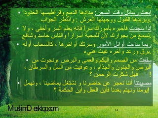 ابعث رسائل وقت السحر :   مدادها الدمع وقراطيسها الخدود وبريدها القبول ووجهتها العرش  :  وانتظر الجواب  . إذا سجدت  فأخبره بأمورك سراً فإنه يعلم السر وأخفى ، ولا تسمع من بجوارك لأن للمحبة أسراراً والناس حاسد وشافع  . ربما ساءت أوائل الأمور  وسرتك أواخرها ، كالسحاب أوله برق ورعد وآخره غيث هنيء  . سلمت  من الصمم والبكم والعمى والبرص ،ونجوت من البرص والجنون والجذام ، وعوفيت من السل والسرطان ، فهل شكرت الرحمن ؟ !  مصيبتنا  أننا نعجز عن حاضرنا و نشتغل بماضينا ، ونهمل يومنا ونهتم بغدنا فأين العقل وأين الحكمة ؟ !   MuslimDesktop,com 