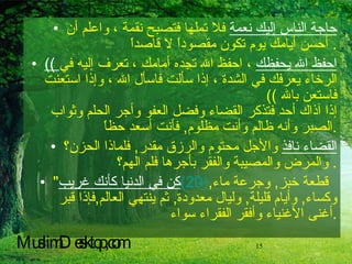 حاجة الناس إليك نعمة  فلا تملها فتصبح نقمة ، واعلم أن أحسن أيامك يوم تكون مقصوداً لا قاصداً .  ((  احفظ الله يحفظك  ، احفظ الله تجده أمامك ، تعرف إليه في الرخاء يعرفك في الشدة ، إذا سألت فاسأل الله ، وإذا استعنت فاستعن بالله  ))  إذا آذاك أحد فتذكر القضاء وفضل العفو وأجر الحلم وثواب الصبر وأنه ظالم وأنت مظلوم ,  فأنت أسعد حظاً . القضاء نافذ  والأجل محتوم والرزق مقدر ,  فلماذا الحزن؟ والمرض والمصيبة والفقر بأجرها فلم الهم؟ .  كن في الدنيا كأنك غريب " (20)   قطعة خبز ,  وجرعة ماء ,  وكساء ,  وأيام قليلة ,  وليال معدودة ,  ثم ينتهي العالم , فإذا قبر أغنى الأغنياء وأفقر الفقراء سوا ء . MuslimDesktop,com 