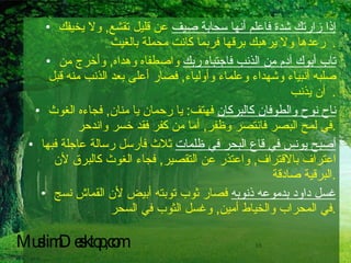 إذا زارتك شدة فاعلم أنها سحابة صيف  عن قليل تقشع ,  ولا يخيفك رعدها ولا يرهبك برقها فربما كانت محملة بالغيث   . تاب أبوك آدم من الذنب فاجتباه ربك  واصطفاه وهداه ,  وأخرج من صلبه أنبياء وشهداء وعلماء وأولياء ,  فصار أعلى بعد الذنب منه قبل أن يذنب   . ناح نوح والطوفان كالبركان  فهتف :  يا رحمان يا منان ,  فجاءه الغوث في لمح البصر فانتصر وظفر ,  أما من كفر فقد خسر واندحر . أصبح يونس في قاع البحر في ظلمات  ثلاث فأرسل رسالة عاجلة فبها اعتراف بالاقتراف ,  واعتذر عن التقصير ,  فجاء الغوث كالبرق لأن البرقية صادقة . غسل داود بدموعه ذنوبه  فصار ثوب توبته أبيض لأن القماش نسج في المحراب والخياط أمين ,  وغسل الثوب في السحر . MuslimDesktop,com 
