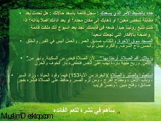 حدد بالضبط الأمر الذي يسعدك   :  سجل قائمة بأسعد حالاتك  :  هل تحدث بعد مقابلة شخص معين؟ أو ذهابك إلى مكان محدد؟ أو بعد أدائك عملاً بذاته؟ إذا كنت تتبع روتيناً جيداً ,  ضعه في قائمتك .  تجد بعد أسبوع أنك ملكت قائمة واضحة بالأفكار التي تجعلك سعيداً .   المسجد سوق الآخرة ,   والكتاب صديق العمر ,  والعمل أنيس في القبر ,  والخلق الحسن تاج الشرف ,  والكرم أجمل ثوب . " يا بلال ,  أقم الصلاة ,  أرحنا بها ”  لأن الصلاة فيض من السكينة ,  ونهر من الأمن ,  وريح طيبة باردة تهب على النفس فتطفىء نار الخوف والحزن . اسْتَعِينُوا بِالصَّبْرِ وَالصَّلاةِ   )( البقرة :  من الآية 153)  فهما وقود الحياة ، وزاد السير ، وباب الأمل ، ومفتاح الفرج ، ومن لزم الصبر وحافظ على الصلاة فبشره بفجر صادق، وفتح مبين ، ونصر قريب   ساهم في نشره لتعم الفائده MuslimDesktop,com 