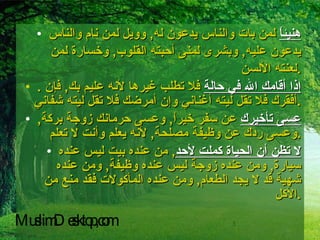 هنيئاً  لمن بات والناس يدعون له ,  وويل لمن نام والناس يدعون عليه ,  وبشرى لمنى أحبته القلوب ,  وخسارة لمن لعنته الألسن . .  إذا أقامك الله في حالة  فلا تطلب غيرها لأنه عليم بك ,  فإن أفقرك فلا تقل ليته أغناني وإن أمرضك فلا تقل ليته شفاني . عسى تأخيرك  عن سفر خيراً ,  وعسى حرمانك زوجة بركة ,  وعسى ردك عن وظيفة مصلحة ,  لأنه يعلم وأنت لا تعلم . لا تظن أن الحياة كملت لأحد ,  من عنده بيت ليس عنده سيارة ,  ومن عنده زوجة ليس عنده وظيفة ,  ومن عنده شهية قد لا يجد الطعام ,  ومن عنده المأكولات فقد منع من الأكل . MuslimDesktop,com 