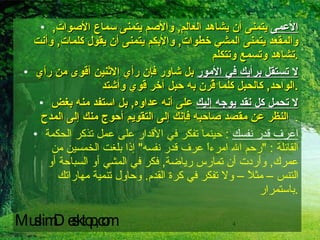 الأعمى  يتمنى أن يشاهد العالم ,  والأصم يتمنى سماع الأصوات ,  والمقعد يتمنى المشي خطوات ,  والأبكم يتمنى أن يقول كلمات ,  وأنت تشاهد وتسمع وتتكلم . لا تستقل برأيك في الأمور  بل شاور فإن رأي الاثنين أقوى من رأي الواحد ,  كالحبل كلما قُرن به حبل آخر قوي وأشتد . لا تحمل كل نقد يوجه إليك  على أنه عداوه ,  بل استفد منه بغض النظر عن مقصد صاحبه فإنك إلى التقويم أحوج منك إلى المدح   . اعرف قدر نفسك   :  حينما تفكر في الأقدار على عمل تذكر الحكمة القائلة  : " رحم الله امرءاً عرف قدر نفسه "  إذا بلغت الخمسين من عمرك ,  وأردت أن تمارس رياضة ,  فكر في المشي أو السباحة أو التنس – مثلاً – ولا تفكر في كرة القدم .  وحاول تنمية مهاراتك باستمرار . MuslimDesktop,com 