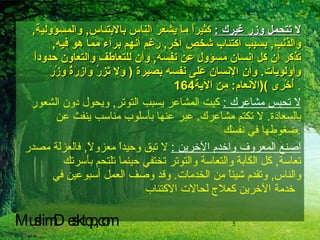 لا تتحمل وزر غيرك  :   كثيراً ما يشعر الناس بالابتئاس ,  والمسؤولية ,  والذنب ,  بسبب اكتئاب شخص آخر ,  رغم أنهم برآء مما هو فيه ,  تذكر أن كل إنسان مسؤول عن نفسه ,  وأن للتعاطف والتعاون حدوداً وأولويات .  وأن الإنسان على نفسه بصيرة  (  وَلا تَزِرُ وَازِرَةٌ وِزْرَ أُخْرَى  )( الأنعام :  من الآية 164   . لا تحبس مشاعرك  :   كبت المشاعر يسبب التوتر ,  ويحول دون الشعور بالسعادة .  لا تكتم مشاعرك .  عبر عنها بأسلوب مناسب ينفث عن ضغوطها في نفسك . اصنع المعروف واخدم الآخرين  :   لا تبق وحيداً معزولاً ,  فالعزلة مصدر تعاسة ,  كل الكآبة والتعاسة والتوتر تختفي حينما تلتحم بأسرتك والناس ,  وتقدم شيئاً من الخدمات .  وقد وصف العمل أسبوعين في خدمة الآخرين كعلاج لحالات الاكتئاب   MuslimDesktop,com 