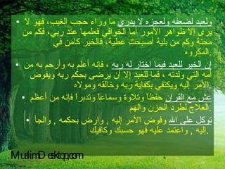 ولعبد لضعفه ولعجزه لا يدري  ما وراء حجب الغيب، فهو لا يرى إلا ظواهر الأمور أما الخوافي فعلمها عند ربي، فكم من محنة وكم من بلية أصبحت عطية، فالخير كامن في المكروه  . إن الخير للعبد فيما اختار له ربه  ، فإنه أعلم به وأرحم به من أمه التي ولدته ، فما للعبد إلا أن يرضى بحكم ربه ويفوض الأمر إليه ويكتفي بكفاية ربه وخالقه ومولاه . عش مع القران  حفظاً وتلاوة وسماعاً وتدبراً فإنه من أعظم العلاج لطرد الحزن والهم  . توكل على الله  وفوض الأمر إليه  ,  وارض بحكمه  ,  والجأ إليه  ,  واعتمد عليه فهو حسبك وكافيك  .   MuslimDesktop,com 