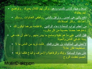 أبسط وجهك للناس تكسب ودهم   ,  وألن لهم الكلام يحبوك  ,  وتواضع لهم يجلوك  . ادفع بالتي هي أحسن  ,  وترفق بالناس   ,  وأطفئ العداوات  ,  وسالم أعداءك  ,  وكثر أصدقاءك  . من أعظم أبواب السعادة دعاء الوالدين   ,  فاغتنمه ببرهما ليكون لك دعاؤهما حصناً حصيناً من كل مكروه  . اقبل الناس  على ما هم عليه وسامح ما يبدر منهم  ,  واعلم أن هذه هي سنة الله في الناس والحياة  . لا تعش في المثاليات بل عش واقعك   ,  فأنت تريد من الناس ما لا تستطيعه فكن عادلاً .  عش حياة البساطة  وإياك والرفاهية والإسراف والبذخ فكلما ترفه الجسم تعقدت الروح  . MuslimDesktop,com 