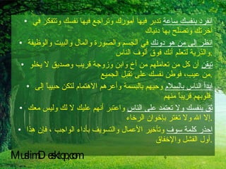 انفرد بنفسك ساعة  تدبر فيها أمورك وتراجع فيها نفسك وتتفكر في آخرتك وتصلح بها دنياك  انظر إلى من هو دونك  في الجسم والصورة والمال والبيت والوظيفة والذرية لتعلم أنك فوق ألوف الناس  . تيقن  أن كل من تعاملهم من أخ وابن وزوجة قريب وصديق لا يخلو من عيب، فوطن نفسك على تقبل الجميع . ابدأ الناس بالسلام  وحيهم بالبسمة وأعرهم الاهتمام لتكن حبيباً إلى قلوبهم قريباً منهم  . ثق بنفسك ولا تعتمد على الناس  واعتبر أنهم عليك لا لك وليس معك إلا الله ولا تغتر بإخوان الرخاء  . احذر كلمة سوف  وتأخير الأعمال والتسويف بأداء الواجب ، فإن هذا أول الفشل والإخفاق  . MuslimDesktop,com 