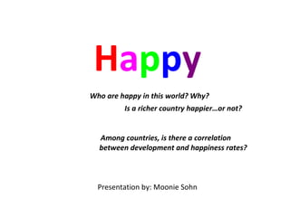 H a p p y   Who are happy in this world? Why?   Is a richer country happier…or not?       Among countries, is there a correlation    between development and happiness rates? Presentation by: Moonie Sohn 