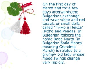 On the first day of
March and for a few
days afterwards,the
Bulgarians exchange
and wear white and red
tassels or small dolls
called "Пижо и Пенда"
(Pizho and Penda). In
Bulgarian folklore the
name Baba Marta (in
Bulgarian баба Марта
meaning Grandma
March) is related to a
grumpy old lady whose
mood swings change
very rapidly.
 