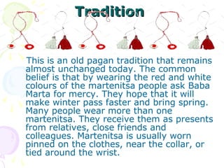 Tradition


This is an old pagan tradition that remains
almost unchanged today. The common
belief is that by wearing the red and white
colours of the martenitsa people ask Baba
Marta for mercy. They hope that it will
make winter pass faster and bring spring.
Many people wear more than one
martenitsa. They receive them as presents
from relatives, close friends and
colleagues. Martenitsa is usually worn
pinned on the clothes, near the collar, or
tied around the wrist.
 