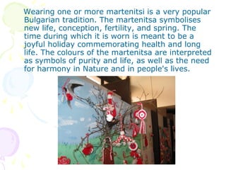 Wearing one or more martenitsi is a very popular
Bulgarian tradition. The martenitsa symbolises
new life, conception, fertility, and spring. The
time during which it is worn is meant to be a
joyful holiday commemorating health and long
life. The colours of the martenitsa are interpreted
as symbols of purity and life, as well as the need
for harmony in Nature and in people's lives.
 