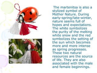 The martenitsa is also a
stylized symbol of
Mother Nature. During
early-spring/late-winter,
nature seems full of
hopes and expectations.
The white symbolizes
the purity of the melting
white snow and the red
symbolizes the setting of
the sun which becomes
more and more intense
as spring progresses.
These two natural
resources are the source
of life. They are also
associated with the male
and female beginnings.
 