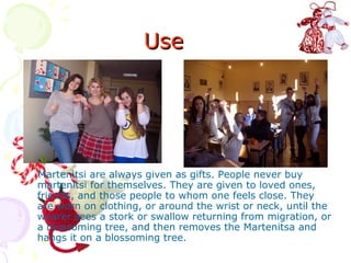 Use




Martenitsi are always given as gifts. People never buy
martenitsi for themselves. They are given to loved ones,
friends, and those people to whom one feels close. They
are worn on clothing, or around the wrist or neck, until the
wearer sees a stork or swallow returning from migration, or
a blossoming tree, and then removes the Martenitsa and
hangs it on a blossoming tree.
 