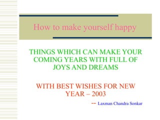 How to make yourself happy
THINGS WHICH CAN MAKE YOUR
COMING YEARS WITH FULL OF
JOYS AND DREAMS
WITH BEST WISHES FOR NEW
YEAR – 2003
-- Laxman Chandra Sonkar

 