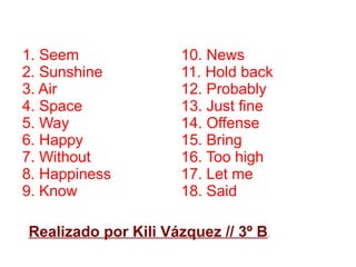 Realizado por Kili Vázquez // 3º B.
1. Seem
2. Sunshine
3. Air
4. Space
5. Way
6. Happy
7. Without
8. Happiness
9. Know
10. News
11. Hold back
12. Probably
13. Just fine
14. Offense
15. Bring
16. Too high
17. Let me
18. Said
 