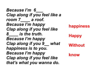 Because I’m 6___
Clap along if you feel like a
room 7____ a roof.
Because I’m happy
Clap along if you feel like
8____ is the truth.
Because I’m happy
Clap along if you 9__ what
happiness is to you.
Because I’m happy
Clap along if you feel like
that’s what you wanna do.
happiness
Happy
Without
know
 