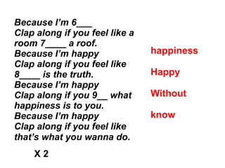 Because I’m 6___
Clap along if you feel like a
room 7____ a roof.
Because I’m happy
Clap along if you feel like
8____ is the truth.
Because I’m happy
Clap along if you 9__ what
happiness is to you.
Because I’m happy
Clap along if you feel like
that’s what you wanna do.
happiness
Happy
Without
know
X 2
 