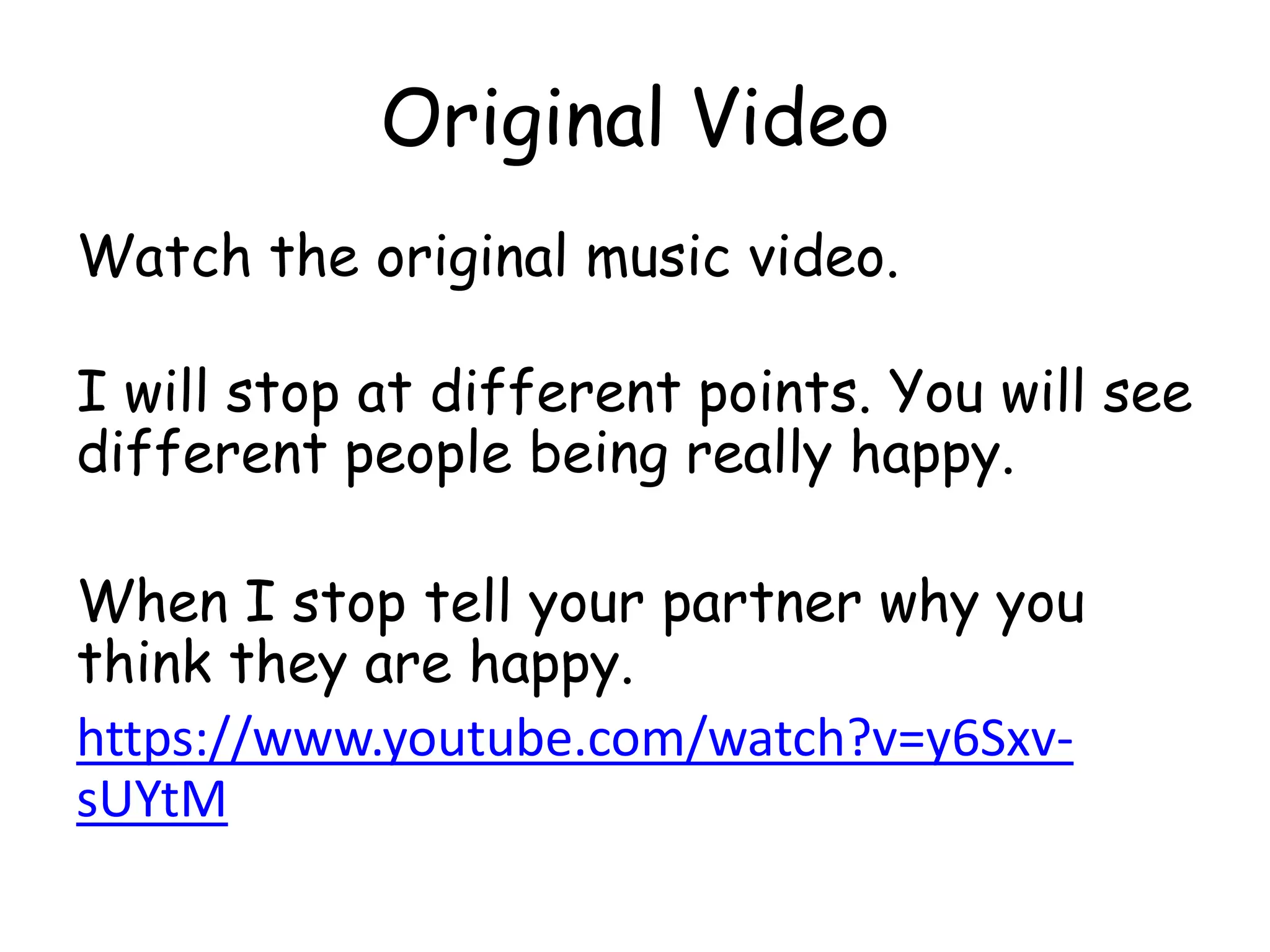 Original Video
Watch the original music video.
I will stop at different points. You will see
different people being really happy.
When I stop tell your partner why you
think they are happy.
https://www.youtube.com/watch?v=y6Sxv-
sUYtM