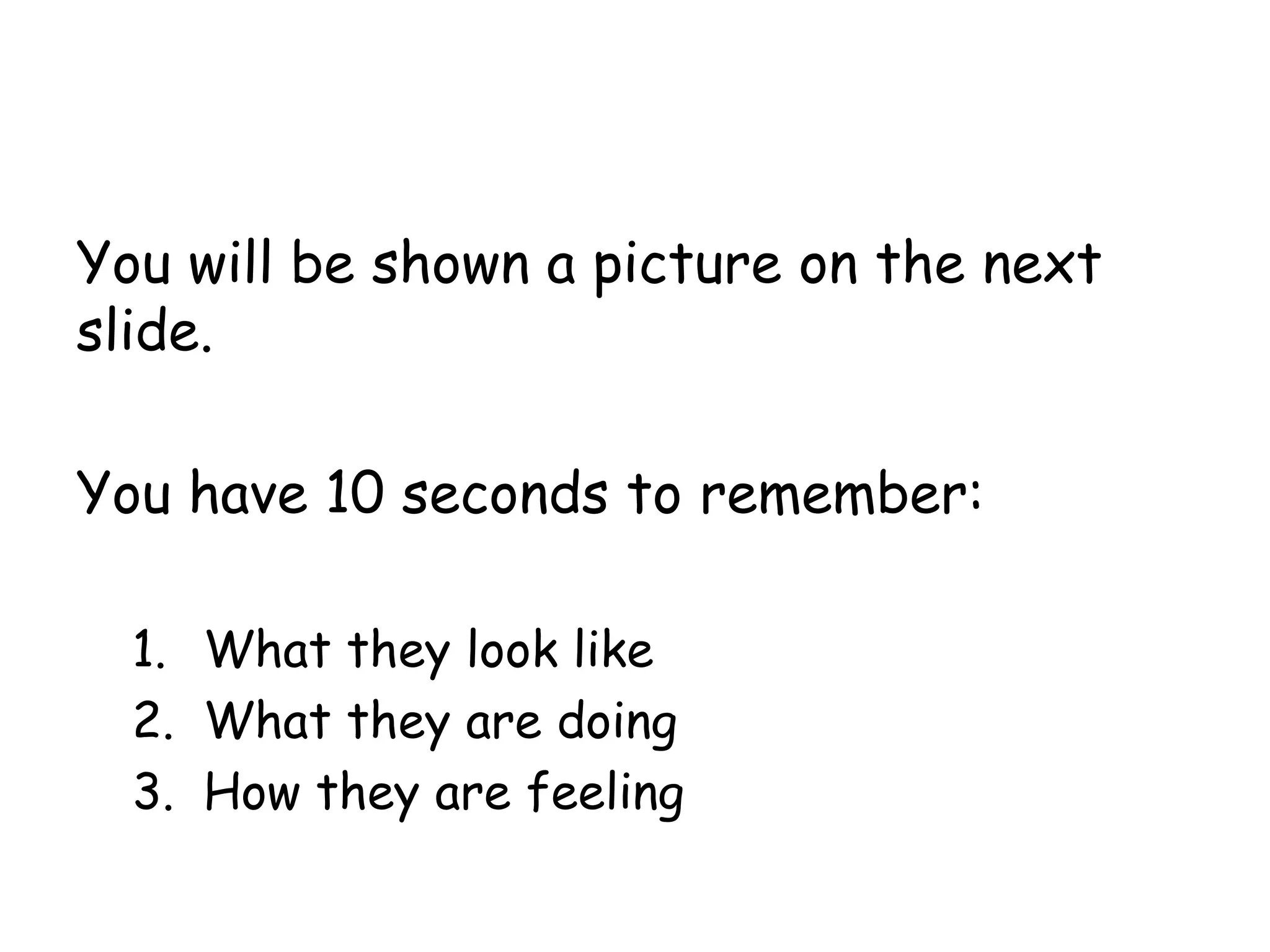 You will be shown a picture on the next
slide.
You have 10 seconds to remember:
1. What they look like
2. What they are doing
3. How they are feeling