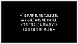 «The planning and scheduling
was painstaking and precise,
yet the result is remarkably
loose and spontaneous»
 