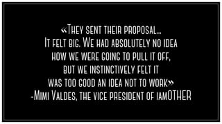 «They sent their proposal...
It felt big. We had absolutely no idea
how we were going to pull it off,
but we instinctively felt it
was too good an idea not to work»
-Mimi Valdes, the vice president of iamOTHER
 