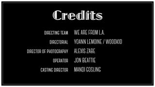 Credits
directing team
!
creative director
!
director of photography
!
operator
!
casting director
WE ARE FROM L.A.
!
YOANN LEMOINE / WOODKID
!
ALEXIS ZABE
!
JON BEATTIE
!
MANDI GOSLING
 
