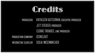 Credits
producers
!
!
!
!
!
production company
!
interactive clock by
KATHLEEN HEFFERNAN, executive producer
!
JETT STEIGER, producer
!
CEDRIC TROADEC, line producer
!
ICONCLAST
!
SOLAL MICENMACHER
 