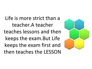 Life is more strict than a
teacher.A teacher
teaches lessons and then
keeps the exam.But Life
keeps the exam first and
then teaches the LESSON
 