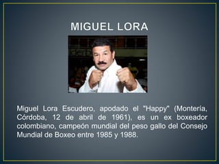 Miguel Lora Escudero, apodado el "Happy" (Montería,
Córdoba, 12 de abril de 1961), es un ex boxeador
colombiano, campeón mundial del peso gallo del Consejo
Mundial de Boxeo entre 1985 y 1988.
 