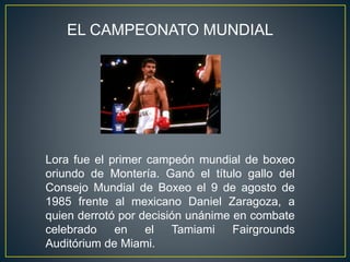 EL CAMPEONATO MUNDIAL
Lora fue el primer campeón mundial de boxeo
oriundo de Montería. Ganó el título gallo del
Consejo Mundial de Boxeo el 9 de agosto de
1985 frente al mexicano Daniel Zaragoza, a
quien derrotó por decisión unánime en combate
celebrado en el Tamiami Fairgrounds
Auditórium de Miami.
 