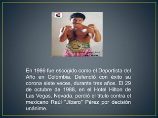 En 1986 fue escogido como el Deportista del
Año en Colombia. Defendió con éxito su
corona siete veces, durante tres años. El 29
de octubre de 1988, en el Hotel Hilton de
Las Vegas, Nevada, perdió el título contra el
mexicano Raúl "Jíbaro" Pérez por decisión
unánime.
 