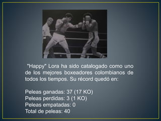 "Happy" Lora ha sido catalogado como uno
de los mejores boxeadores colombianos de
todos los tiempos. Su récord quedó en:
Peleas ganadas: 37 (17 KO)
Peleas perdidas: 3 (1 KO)
Peleas empatadas: 0
Total de peleas: 40
 