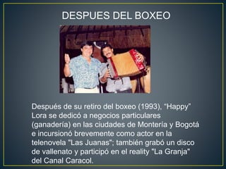 Después de su retiro del boxeo (1993), “Happy”
Lora se dedicó a negocios particulares
(ganadería) en las ciudades de Montería y Bogotá
e incursionó brevemente como actor en la
telenovela "Las Juanas"; también grabó un disco
de vallenato y participó en el reality "La Granja"
del Canal Caracol.
DESPUES DEL BOXEO
 