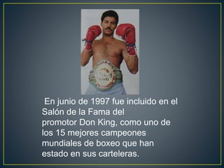 En junio de 1997 fue incluido en el
Salón de la Fama del
promotor Don King, como uno de
los 15 mejores campeones
mundiales de boxeo que han
estado en sus carteleras.
 