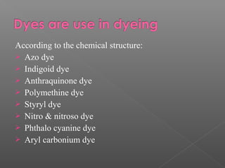 According to the chemical structure: 
 Azo dye 
 Indigoid dye 
 Anthraquinone dye 
 Polymethine dye 
 Styryl dye 
 Nitro & nitroso dye 
 Phthalo cyanine dye 
 Aryl carbonium dye 
 