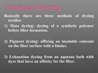 Basically there are three methods of dyeing 
textiles: 
1) Mass dyeing: dyeing of a synthetic polymer 
before fiber formation. 
2) Pigment dyeing: affixing an insoluble colorant 
on the fiber surface with a binder. 
3) Exhaustion dyeing from an aqueous bath with 
dyes that have an affinity for the fiber. 
 
