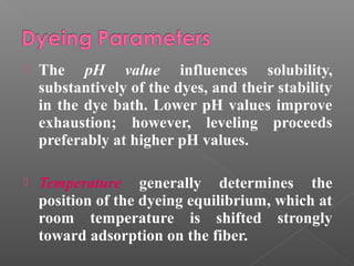  The pH value influences solubility, 
substantively of the dyes, and their stability 
in the dye bath. Lower pH values improve 
exhaustion; however, leveling proceeds 
preferably at higher pH values. 
 Temperature generally determines the 
position of the dyeing equilibrium, which at 
room temperature is shifted strongly 
toward adsorption on the fiber. 
 