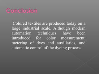 Colored textiles are produced today on a 
large industrial scale. Although modern 
automation techniques have been 
introduced for color measurement, 
metering of dyes and auxiliaries, and 
automatic control of the dyeing process. 
 