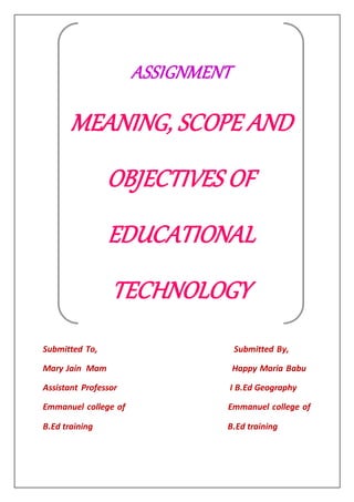 Submitted To, Submitted By,
Mary Jain Mam Happy Maria Babu
Assistant Professor I B.Ed Geography
Emmanuel college of Emmanuel college of
B.Ed training B.Ed training
ASSIGNMENT
MEANING, SCOPE AND
OBJECTIVES OF
EDUCATIONAL
TECHNOLOGY
 