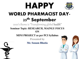 HAPPY
WORLD PHARMACIST DAY-
25th September
2020’s theme is “Transforming global health’’
Seminar Topic: RESEARCH, MAINLY FOCUS
ON
MINI PROJECT as per PCI Syllabus
Presented by
Mr. Sonam Bhutia
 