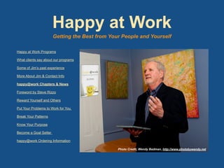 Happy at Work Programs
What clients say about our programs
Some of Jim’s past experience
More About Jim & Contact Info
happy@work Chapters & News
Foreword by Steve Rizzo
Reward Yourself and Others
Put Your Problems to Work for You
Break Your Patterns
Know Your Purpose
Become a Goal Setter
happy@work Ordering Information
Photo Credit, Wendy Badman, http://www.photobywendy.net
Happy at Work
Getting the Best from Your People and Yourself
 