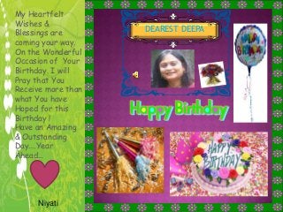 DEAREST DEEPA
My Heartfelt
Wishes &
Blessings are
coming your way.
On the Wonderful
Occasion of Your
Birthday. I will
Pray that You
Receive more than
what You have
Hoped for this
Birthday !
Have an Amazing
& Outstanding
Day….Year
Ahead…
Niyati
 