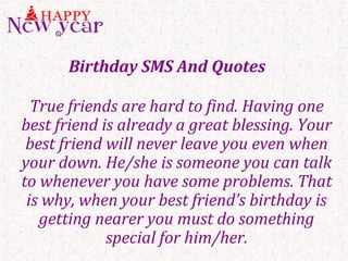 Birthday SMS And Quotes
True friends are hard to find. Having one
best friend is already a great blessing. Your
best friend will never leave you even when
your down. He/she is someone you can talk
to whenever you have some problems. That
is why, when your best friend’s birthday is
getting nearer you must do something
special for him/her.
 