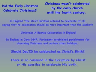 Did the Early Christian Celebrate Christmas? Christmas wasn't celebrated by the early church until the fourth century.  In England "the strict Puritans refused to celebrate at all,  saying that no celebration should be more important than the Sabbath   In England in June 1647, Parliament established punishments for  observing Christmas and certain other holidays.  Christmas A Banned Celebration in England Should Dec’25 be celebrated as Christ’s Birth?   There is no command in the Scripture by Christ or His apostles to celebrate His birth.  