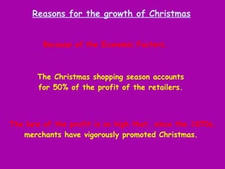 The lure of the profit is so high that, since the 1870s, merchants have vigorously promoted Christmas.   Reasons for the growth of Christmas Because of the Economic Factors.  The Christmas shopping season accounts for 50% of the profit of the retailers. 