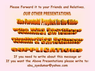 Please Forward it to your Friends and Relatives. If you need to write about this message or If you want the Above Presentations please write to: abu_syedumar@yahoo.com The Foretold Prophet In the Bible Who Was Sacrificed Ishmael OR Isaac OUR OTHER PRESENTATIONS Similarities Between Islam & Christianity SUPPLICATIONS 